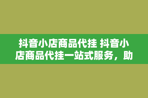 抖音小店商品代挂 抖音小店商品代挂一站式服务，助你开启线上赚钱新模式