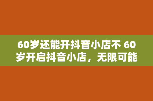 60岁还能开抖音小店不 60岁开启抖音小店，无限可能等你探索！