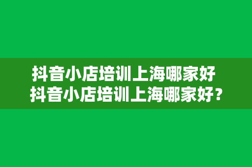 抖音小店培训上海哪家好 抖音小店培训上海哪家好？全方位解析抖音小店运营与选品策略