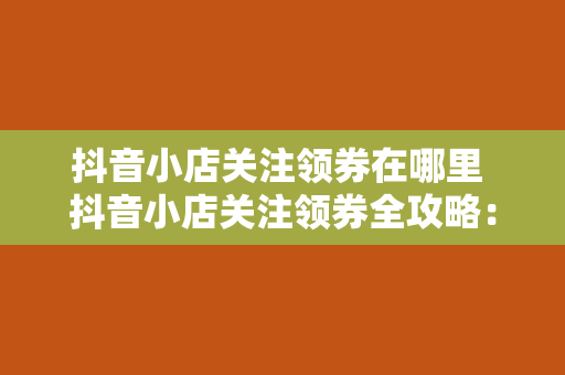 抖音小店关注领券在哪里 抖音小店关注领券全攻略：优惠券领取与使用指南