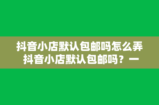 抖音小店默认包邮吗怎么弄 抖音小店默认包邮吗？一文详解抖音小店包邮设置与操作指南