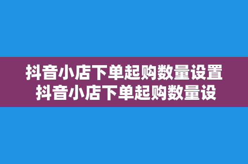 抖音小店下单起购数量设置 抖音小店下单起购数量设置详解：轻松玩转小店营销策略