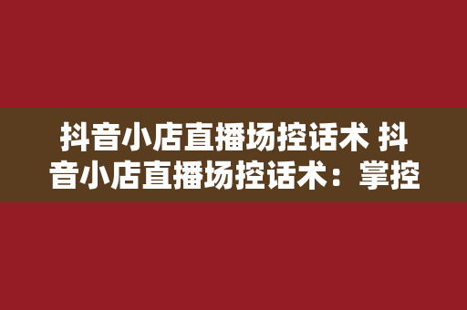 抖音小店直播场控话术 抖音小店直播场控话术：掌控直播节奏，提升销售业绩