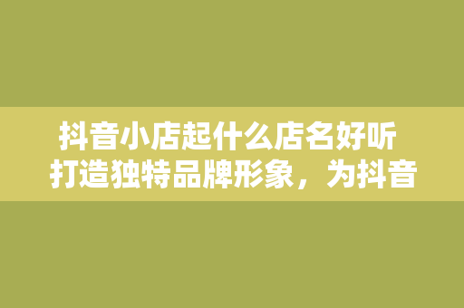 抖音小店起什么店名好听 打造独特品牌形象，为抖音小店起一个好记又好听的名字