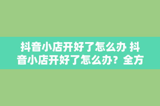 抖音小店开好了怎么办 抖音小店开好了怎么办？全方位运营指南助你轻松上手