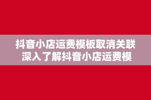 抖音小店运费模板取消关联 深入了解抖音小店运费模板取消关联的操作与应用