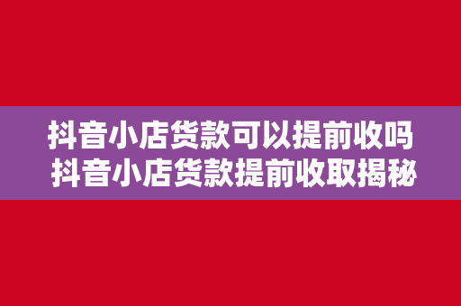 抖音小店货款可以提前收吗 抖音小店货款提前收取揭秘：流程、条件与注意事项