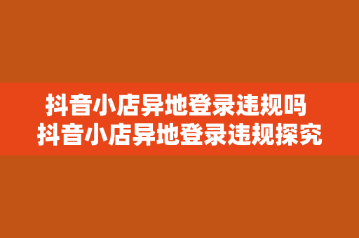 抖音小店异地登录违规吗 抖音小店异地登录违规探究：异地经营与监管政策解析