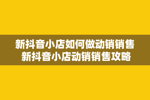 新抖音小店如何做动销销售 新抖音小店动销销售攻略：从零开始打造爆款产品