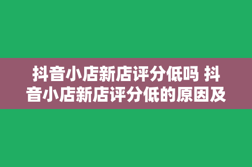 抖音小店新店评分低吗 抖音小店新店评分低的原因及提升策略