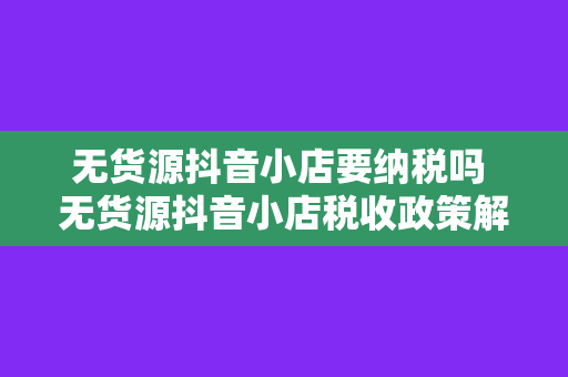 无货源抖音小店要纳税吗 无货源抖音小店税收政策解析：了解纳税规定，合规经营