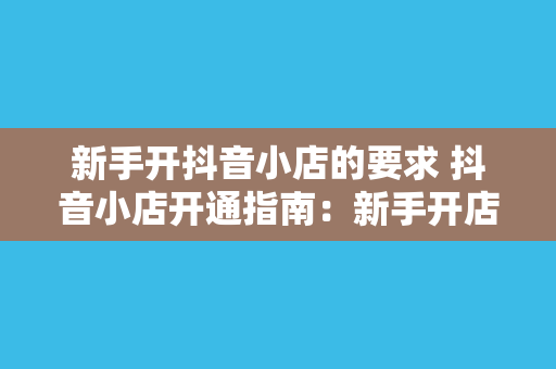 新手开抖音小店的要求 抖音小店开通指南：新手开店必备条件与操作步骤