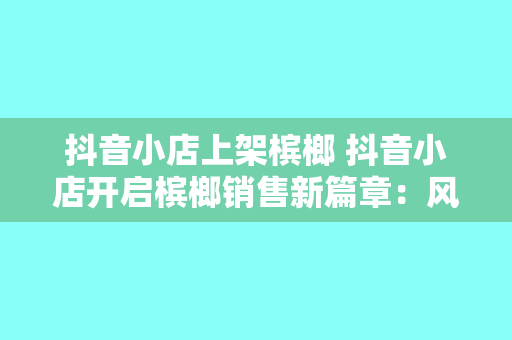 抖音小店上架槟榔 抖音小店开启槟榔销售新篇章：风味独特，引领潮流