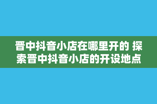 晋中抖音小店在哪里开的 探索晋中抖音小店的开设地点及背后的商机