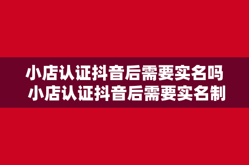 小店认证抖音后需要实名吗 小店认证抖音后需要实名制吗？全面解析抖音小店实名认证必要性及影响