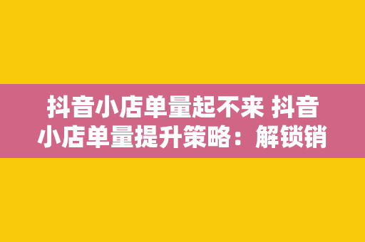 抖音小店单量起不来 抖音小店单量提升策略：解锁销量密码，助力小店快速发展