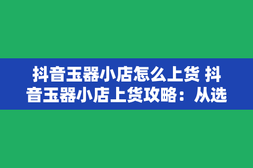 抖音玉器小店怎么上货 抖音玉器小店上货攻略：从选品到上架一网打尽