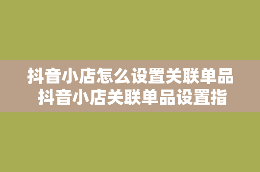 抖音小店怎么设置关联单品 抖音小店关联单品设置指南：轻松提升销量，助力店铺经营