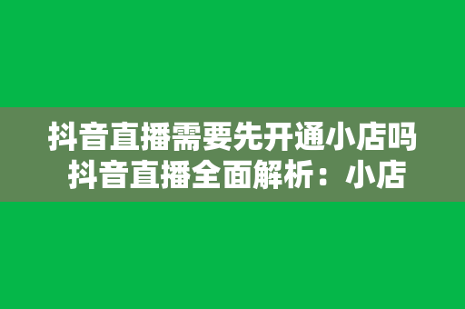 抖音直播需要先开通小店吗 抖音直播全面解析：小店开通与直播带货攻略