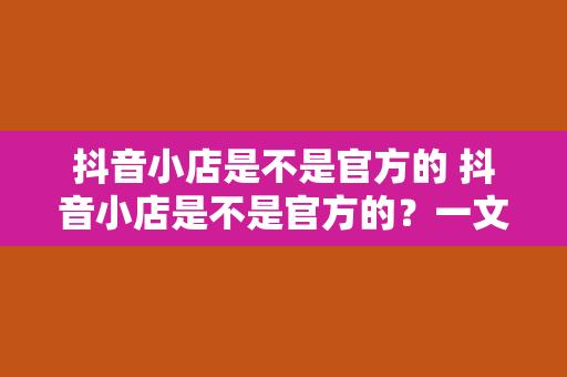 抖音小店是不是官方的 抖音小店是不是官方的？一文揭秘抖音小店的来龙去脉