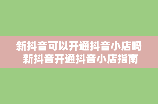 新抖音可以开通抖音小店吗 新抖音开通抖音小店指南：功能、优势与操作流程