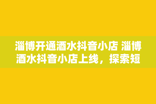 淄博开通酒水抖音小店 淄博酒水抖音小店上线，探索短视频营销新趋势