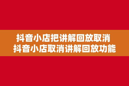 抖音小店把讲解回放取消 抖音小店取消讲解回放功能，直播电商发展的新挑战与机遇