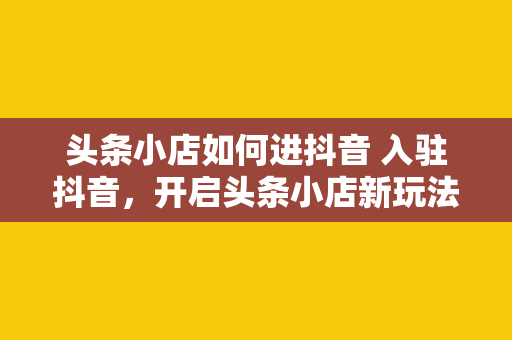 头条小店如何进抖音 入驻抖音，开启头条小店新玩法——全方位指南