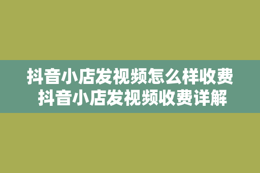 抖音小店发视频怎么样收费 抖音小店发视频收费详解：费用、规则及优化策略