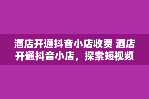 酒店开通抖音小店收费 酒店开通抖音小店，探索短视频营销新策略