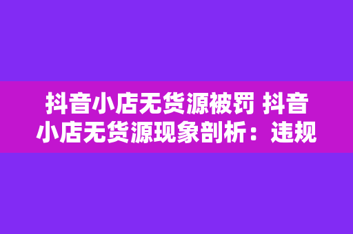 抖音小店无货源被罚 抖音小店无货源现象剖析：违规经营背后的原因与整治策略