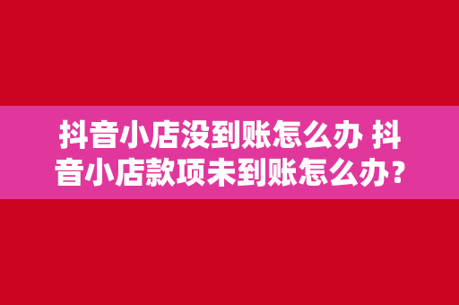 抖音小店没到账怎么办 抖音小店款项未到账怎么办？全方位解决方案详解