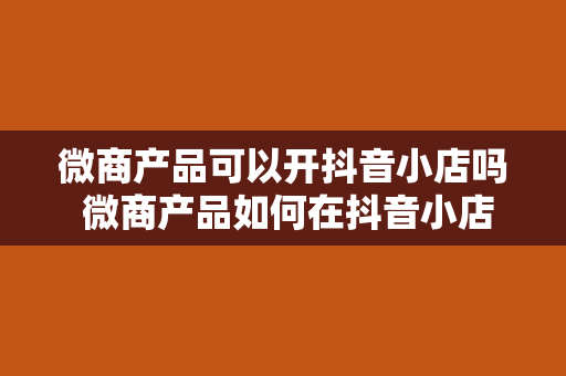 微商产品可以开抖音小店吗 微商产品如何在抖音小店中获得商机？