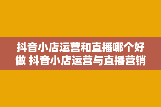 抖音小店运营和直播哪个好做 抖音小店运营与直播营销大比拼：哪个更适合你？