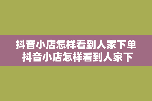 抖音小店怎样看到人家下单 抖音小店怎样看到人家下单？一看便知的实用技巧