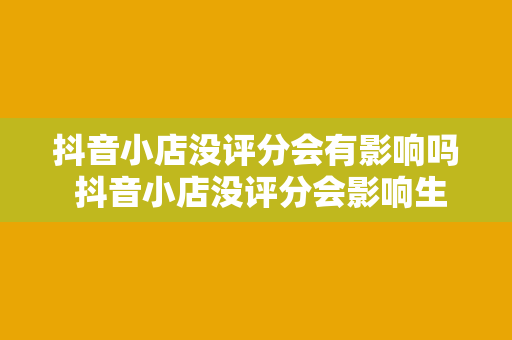 抖音小店没评分会有影响吗 抖音小店没评分会影响生意吗？全方位解析抖音小店评分的重要性