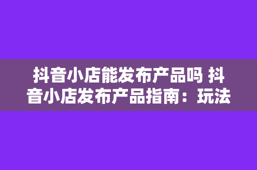 抖音小店能发布产品吗 抖音小店发布产品指南：玩法、策略与优势一览