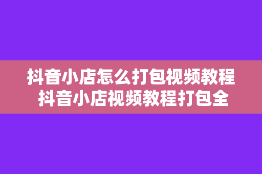 抖音小店怎么打包视频教程 抖音小店视频教程打包全攻略：从入门到精通