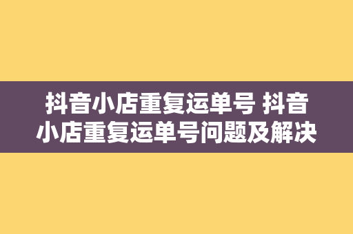 抖音小店重复运单号 抖音小店重复运单号问题及解决方案大全