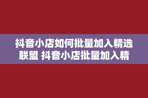 抖音小店如何批量加入精选联盟 抖音小店批量加入精选联盟的攻略大全