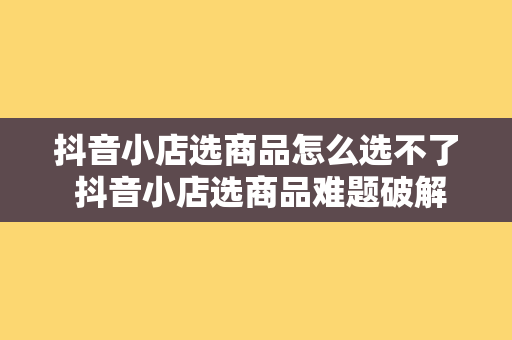 抖音小店选商品怎么选不了 抖音小店选商品难题破解：一站式选品策略详解