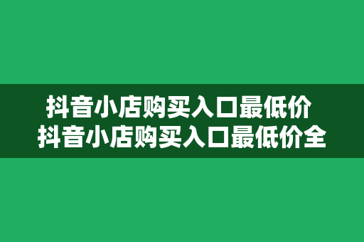 抖音小店购买入口最低价 抖音小店购买入口最低价全面解析：优惠策略、购物技巧与实操指南