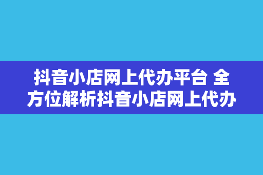 抖音小店网上代办平台 全方位解析抖音小店网上代办平台的优势与服务