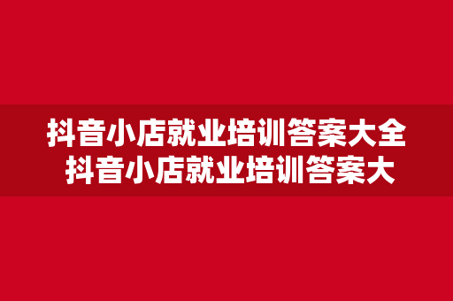 抖音小店就业培训答案大全 抖音小店就业培训答案大全：开启电商新纪元