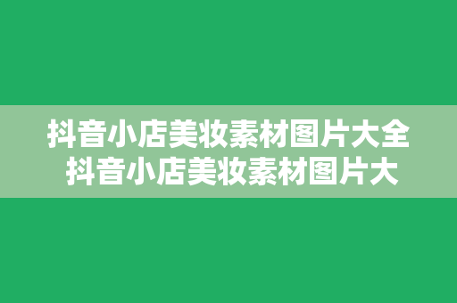 抖音小店美妆素材图片大全 抖音小店美妆素材图片大全：从选品到视觉营销的一站式指南