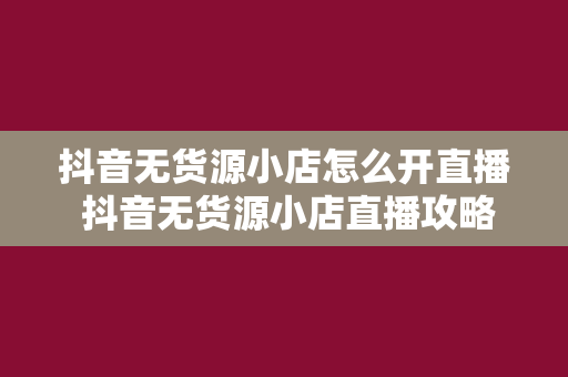 抖音无货源小店怎么开直播 抖音无货源小店直播攻略：从零开始打造赚钱直播间