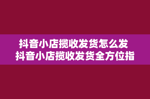 抖音小店揽收发货怎么发 抖音小店揽收发货全方位指南：轻松上手，高效运营