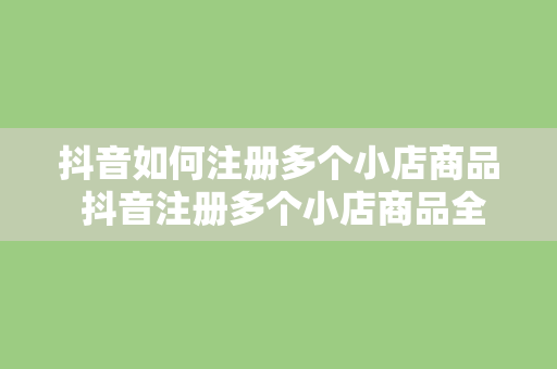 抖音如何注册多个小店商品 抖音注册多个小店商品全面指南：玩法、策略与实战经验分享