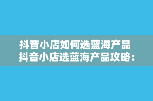 抖音小店如何选蓝海产品 抖音小店选蓝海产品攻略：挖掘潜力市场，助力店铺销量暴增