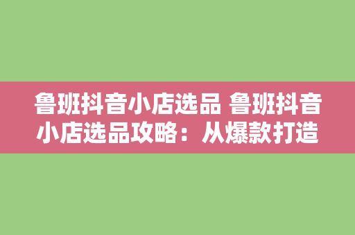 鲁班抖音小店选品 鲁班抖音小店选品攻略：从爆款打造到持续盈利